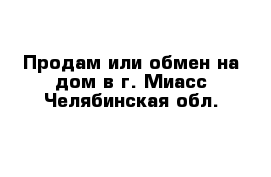 Продам или обмен на дом в г. Миасс Челябинская обл.